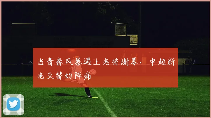 当青春风暴遇上老将谢幕,中超新老交替的阵痛