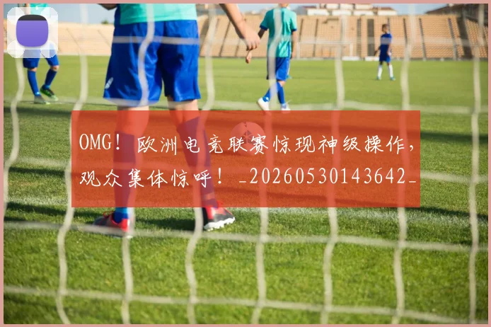 OMG!欧洲电竞联赛惊现神级操作,观众集体惊呼!_20260530143642_20260702170238
