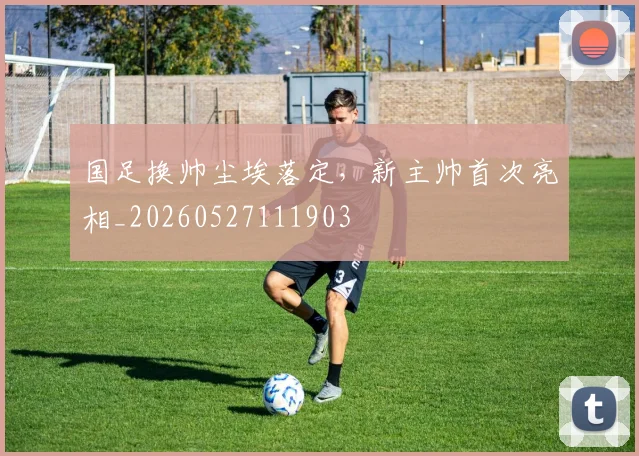 国足换帅尘埃落定，新主帅首次亮相_20260527111903