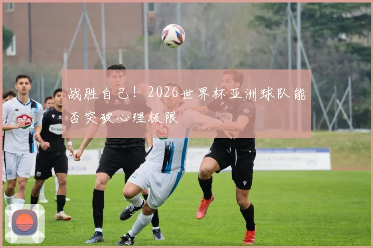 战胜自己！2026世界杯亚洲球队能否突破心理极限