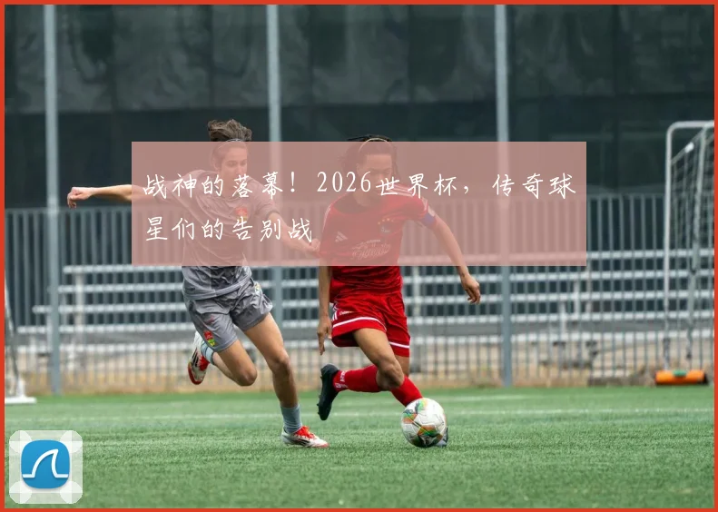 战神的落幕！2026世界杯，传奇球星们的告别战