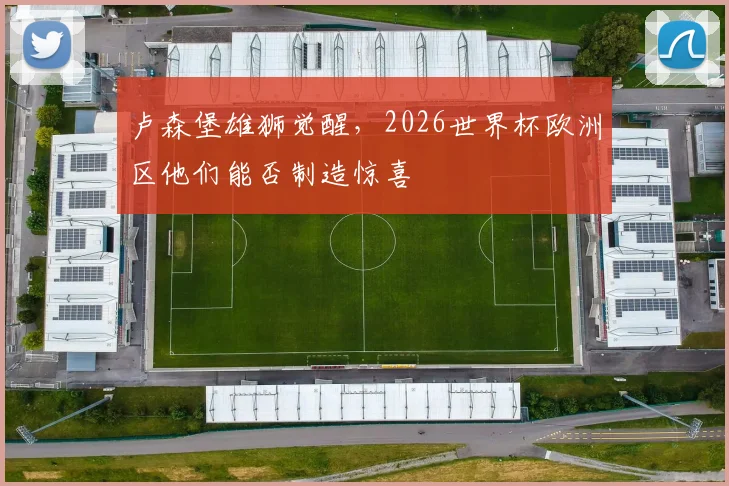 卢森堡雄狮觉醒,2026世界杯欧洲区他们能否制造惊喜
