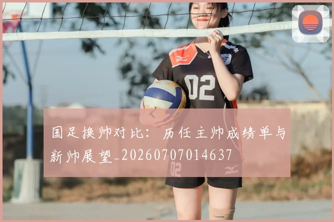 国足换帅对比:历任主帅成绩单与新帅展望_20260707014637