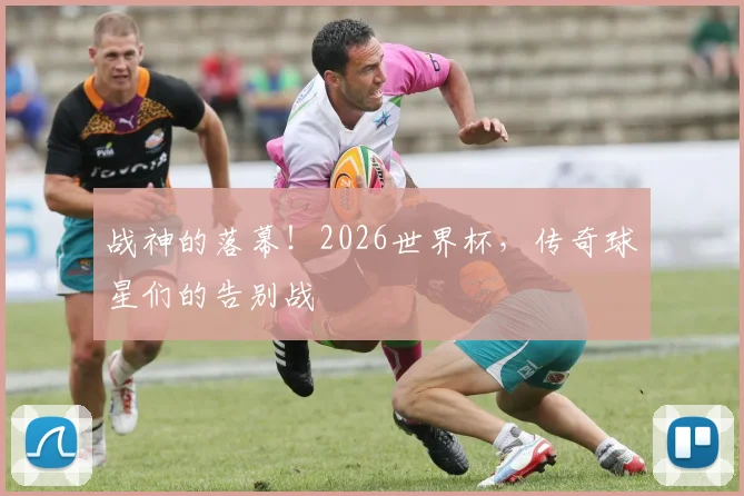 战神的落幕！2026世界杯，传奇球星们的告别战