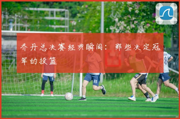 乔丹总决赛经典瞬间:那些决定冠军的投篮