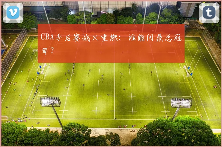 CBA季后赛战火重燃：谁能问鼎总冠军？