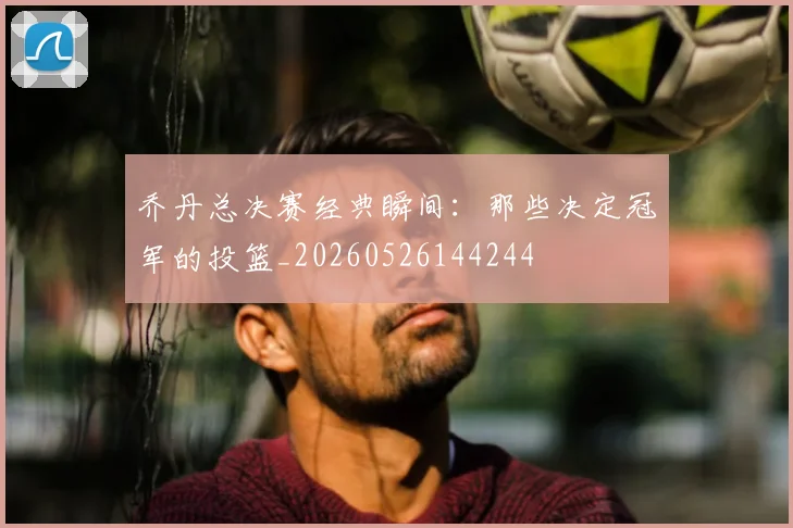 乔丹总决赛经典瞬间：那些决定冠军的投篮_20260526144244