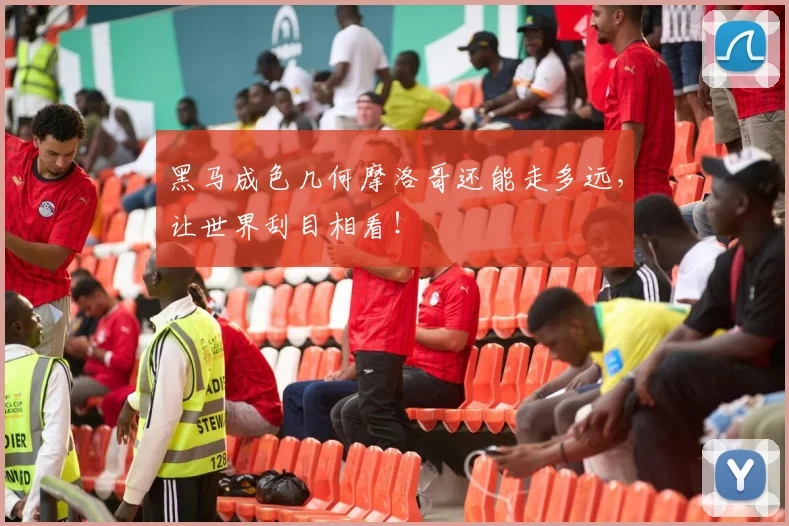黑马成色几何摩洛哥还能走多远,让世界刮目相看!