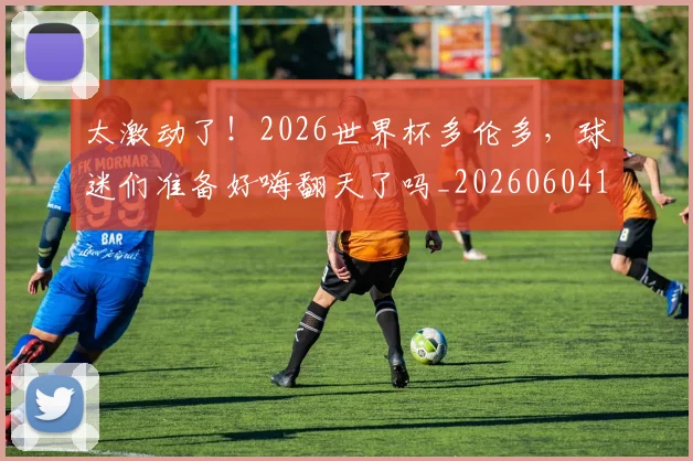 太激动了!2026世界杯多伦多,球迷们准备好嗨翻天了吗_20260604144517