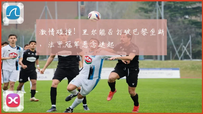 激情碰撞!里尔能否打破巴黎垄断,法甲冠军悬念迭起