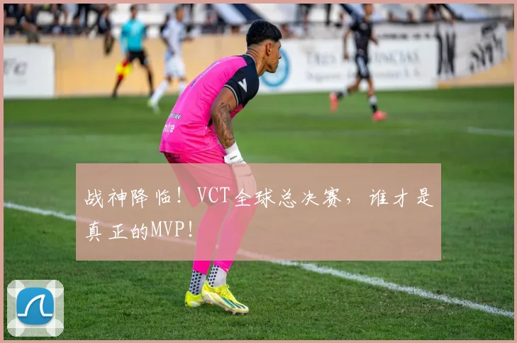 战神降临！VCT全球总决赛，谁才是真正的MVP！
