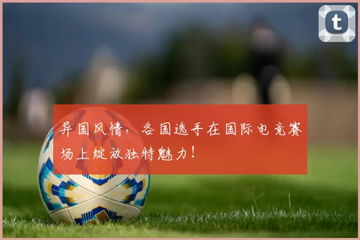 异国风情,各国选手在国际电竞赛场上绽放独特魅力!