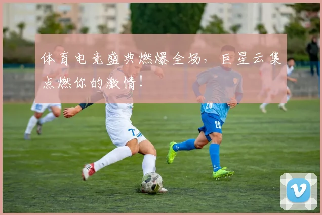 体育电竞盛典燃爆全场,巨星云集点燃你的激情!