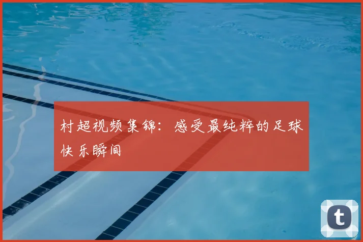 村超视频集锦:感受最纯粹的足球快乐瞬间