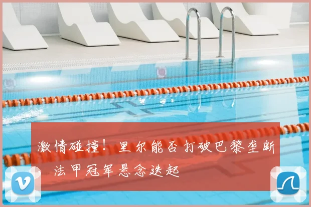 激情碰撞!里尔能否打破巴黎垄断,法甲冠军悬念迭起