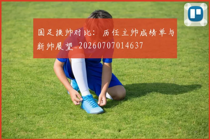 国足换帅对比:历任主帅成绩单与新帅展望_20260707014637
