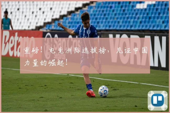 重磅!电竞洲际选拔榜,见证中国力量的崛起!